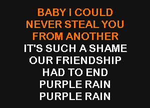 BABY I COULD
NEVER STEAL YOU
FROM ANOTHER
IT'S SUCH A SHAME
OUR FRIENDSHIP
HAD TO END

PURPLE RAIN
PURPLE RAIN l