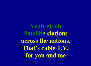 Yeah-eh-eh

Satellite stations
across the nations.
That's cable T.V.
for you and me