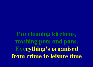 I'm cleaning kitchens,
washing pots and pans.
. , .
Everytlung s orgamsed
from crime to leisure time