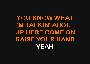 YOUKNOWHNHAT
I'M TALKIN' ABOUT

UP HERE COME ON
RAISEYOUR HAND
YEAH