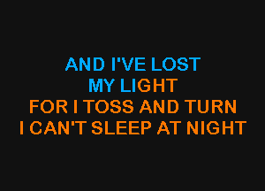 AND I'VE LOST
MY LIGHT

FOR I TOSS AND TURN
I CAN'T SLEEP AT NIGHT