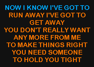 NOW I KNOW I'VE GOT TO
RUN AWAY I'VE GOT TO
GET AWAY
YOU DON'T REALLY WANT
ANY MORE FROM ME
TO MAKETHINGS RIGHT
YOU NEED SOMEONE
TO HOLD YOU TIGHT
