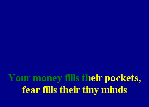 Your money fills their pockets,
fear fills their tiny minds