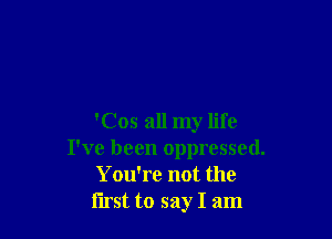 'Cos all my life
I've been oppressed.
Y ou're not the
first to say I am