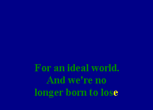 For an ideal world.
And we're no
longer born to lose