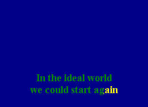 In the ideal world
we could start again