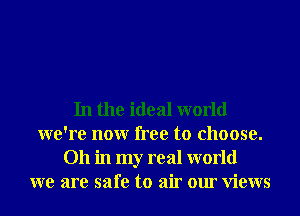 In the ideal world
we're nonr free to choose.
011 in my real world
we are safe to air our Views