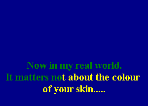 N 0W in my real world.
It matters not about the colour
of your skin .....