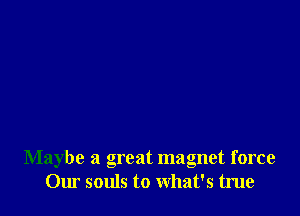 Maybe a great magnet force
Our souls to what's true
