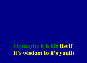 Or maybe it is life itself
It's wisdom to it's youth