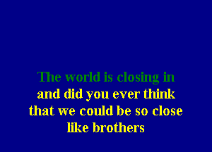 The world is closing in
and did you ever think

that we could be so close
like brothers