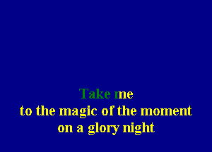 Take me
to the magic of the moment
on a glory night