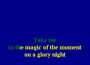 Take me
to the magic of the moment
on a glory night
