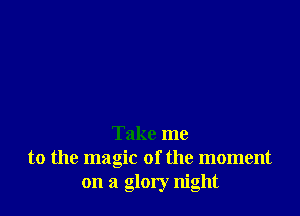 Take me
to the magic of the moment
on a glory night