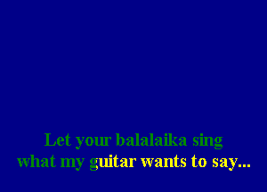 Let your balalaika sing
What my guitar wants to say...