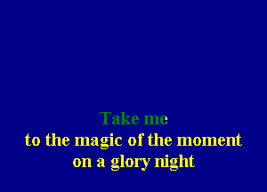 Take me
to the magic of the moment
on a glory night