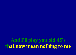 And I'll play you old 45's
that nonr mean nothing to me