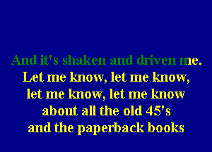 And it's shaken and driven me.
Let me know, let me know,
let me know, let me knowr
about all the old 45's

and the paperback books