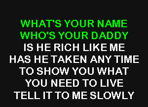 WHAT'S YOUR NAME
WHO'S YOUR DADDY
IS HE RICH LIKE ME
HAS HETAKEN ANY TIME
TO SHOW YOU WHAT
YOU NEED TO LIVE

TELL IT TO ME SLOWLY