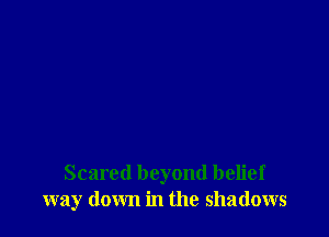 Scared beyond belief
way down in the shadows