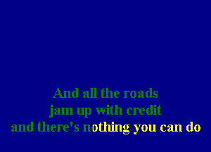 And all the roads
jam up with credit
and there's nothing you can do