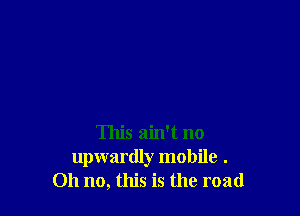 This ain't no
upwardly mobile .
Oh no, this is the road