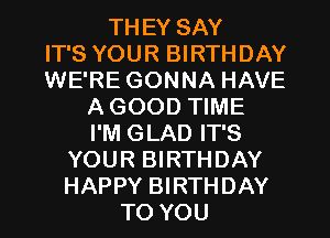 THEY SAY
IT'S YOUR BIRTHDAY
WE'RE GONNA HAVE
A GOOD TIME
I'M GLAD IT'S
YOUR BIRTHDAY
HAPPY BIRTHDAY
TO YOU