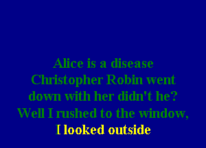 Alice is a disease
Christopher Robin went
down With her didn't he?

Well I rushed to the Window,
I looked outside