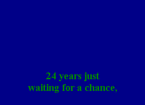 24 years just
waiting for a chance,