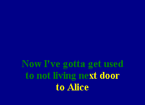 Now I've gotta get used
to not living next door
to Alice
