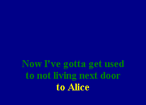 Now I've gotta get used
to not living next door
to Alice