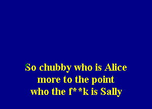 So chubby who is Alice
more to the point
who the F 9-k is Sally