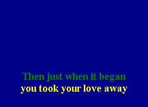 Then just when it began
you took your love away