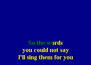 So the words
you could not say
I'll sing them for you