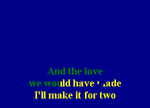 And the love
we would have ' ..ade
I'll make it for two