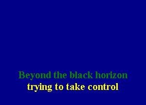 Beyond the black horizon
trying to take control