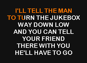 I'LL TELL THE MAN
T0 TURN THEJUKEBOX
WAY DOWN LOW
AND YOU CAN TELL
YOUR FRIEND
THEREWITH YOU
HE'LL HAVE TO GO