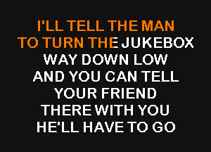 I'LL TELL THE MAN
T0 TURN THEJUKEBOX
WAY DOWN LOW
AND YOU CAN TELL
YOUR FRIEND
THEREWITH YOU
HE'LL HAVE TO GO