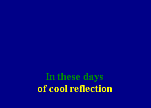 In these days
of cool reflection
