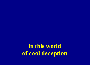 In this world
of cool deception