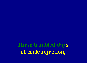 These troubled days
of crule rejection,