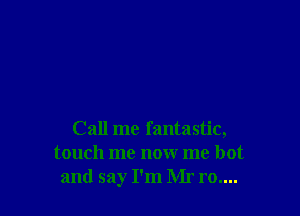 Call me fantastic,
touch me now me hot
and say I'm Mr ro....