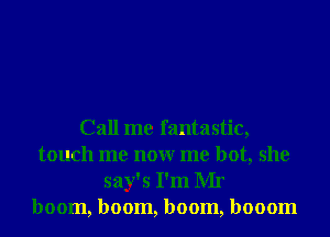 Call me fantastic,
touch me nonr me hot, she
say's I'm Mr
boom, boom, boom, booom