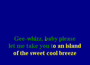 Gee-Whizz, baby please
let me take you to an island
of the sweet cool breeze