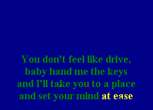 You don't feel like drive,
baby hand me the keys
and I'll take you to a place
and set your mind at ease