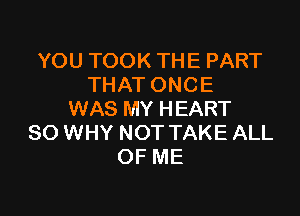 YOU TOOK THE PART
THAT ONCE

WAS MY HEART
SO WHY NOT TAKE ALL
OF ME