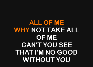 ALL OF ME
WHY NOT TAKE ALL

OF ME
CAN'T YOU SEE
THAT I'M NO GOOD
WITHOUT YOU