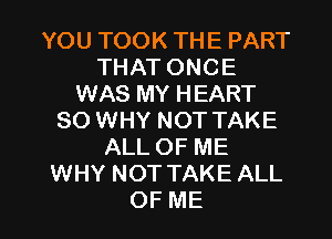 YOUTOOKTHEPART
THATONCE
WAS MY HEART
SO WHY NOT TAKE
ALLOFME
WHY NOT TAKE ALL

OF ME I