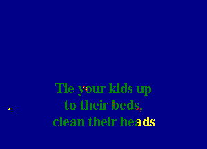 Tie your kids up
to their beds,
clean their heads