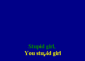 Stupid girl,
You stupid girl